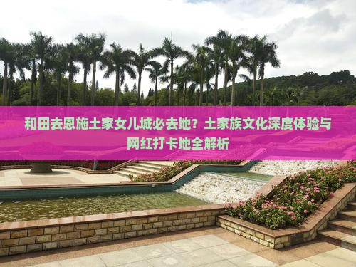 和田去恩施土家女儿城必去地？土家族文化深度体验与网红打卡地全解析