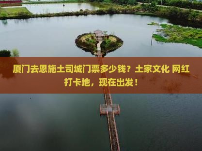 厦门去恩施土司城门票多少钱？土家文化+网红打卡地，现在出发！