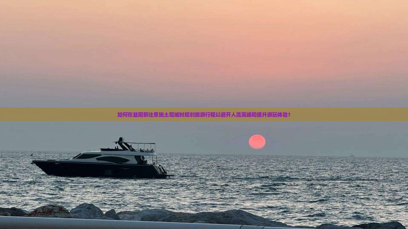 如何在益阳前往恩施土司城时规划旅游行程以避开人流高峰和提升游玩体验？