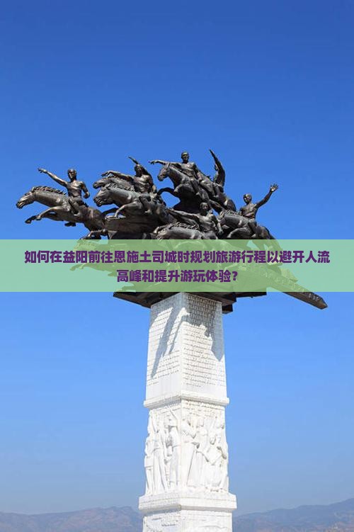 如何在益阳前往恩施土司城时规划旅游行程以避开人流高峰和提升游玩体验？