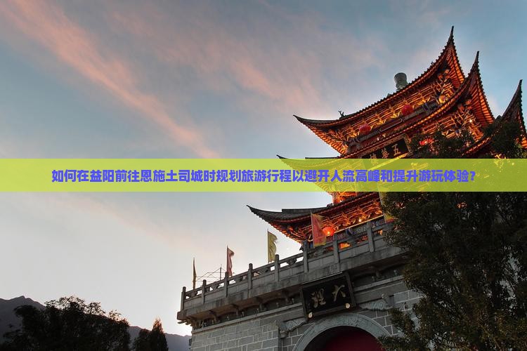 如何在益阳前往恩施土司城时规划旅游行程以避开人流高峰和提升游玩体验？