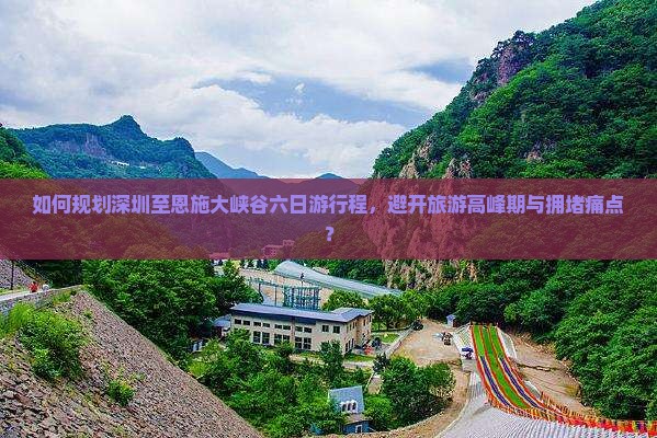 如何规划深圳至恩施大峡谷六日游行程，避开旅游高峰期与拥堵痛点？