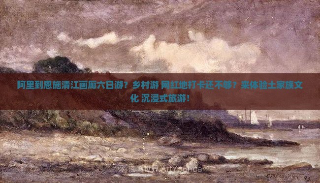 阿里到恩施清江画廊六日游？乡村游+网红地打卡还不够？来体验土家族文化+沉浸式旅游！