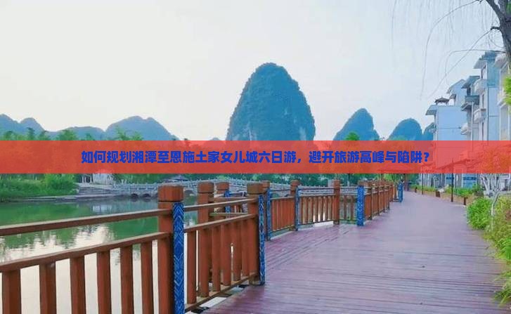 如何规划湘潭至恩施土家女儿城六日游，避开旅游高峰与陷阱？