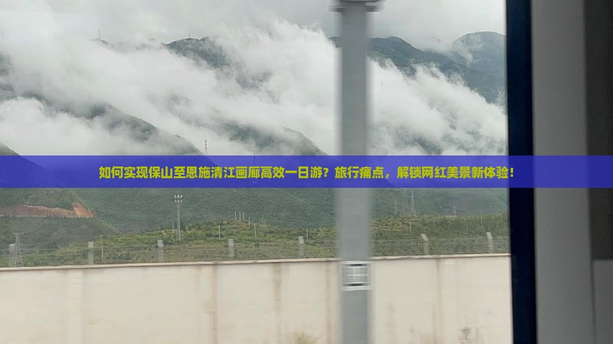如何实现保山至恩施清江画廊高效一日游？旅行痛点，解锁网红美景新体验！