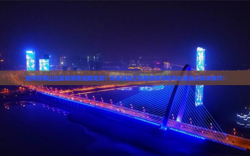 如何在佛山出发畅游恩施腾龙洞？探索秘境之旅的独家攻略与必备痛点解决技巧！