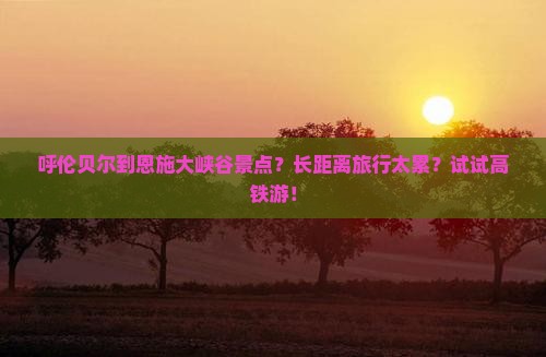 呼伦贝尔到恩施大峡谷景点？长距离旅行太累？试试高铁游！