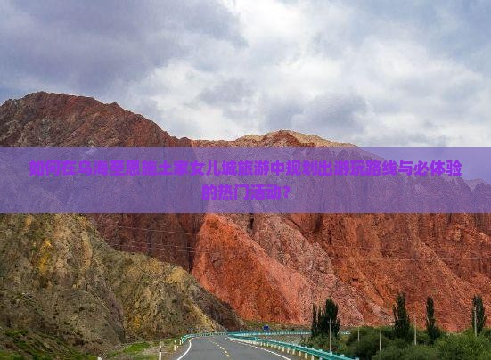 如何在乌海至恩施土家女儿城旅游中规划出游玩路线与必体验的热门活动？