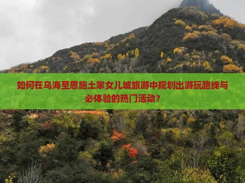 如何在乌海至恩施土家女儿城旅游中规划出游玩路线与必体验的热门活动？