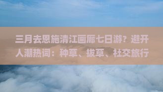 三月去恩施清江画廊七日游？避开人潮热词：种草、拔草、社交旅行