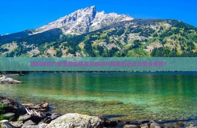 如何规划六安至恩施腾龙洞旅游行程及附近必玩景点推荐？
