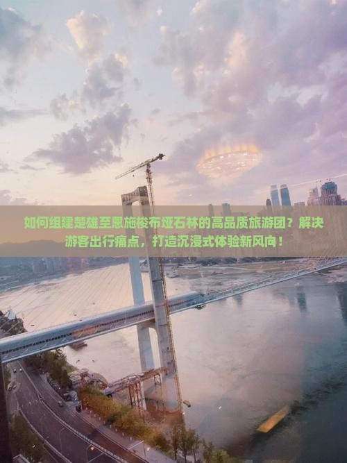 如何组建楚雄至恩施梭布垭石林的高品质旅游团？解决游客出行痛点，打造沉浸式体验新风向！