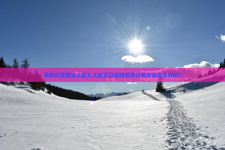 攀枝花至恩施土家女儿城五日游攻略及行程安排是怎样的？