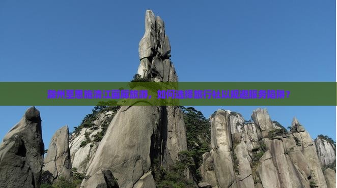滁州至恩施清江画廊旅游，如何选择旅行社以规避服务陷阱？