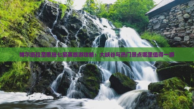 博尔塔拉至恩施七星寨旅游攻略：大峡谷与热门景点哪里值得一游