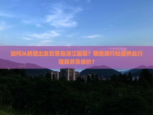 如何从鹤壁出发到恩施清江画廊？哪些旅行社提供此行程服务及报价？