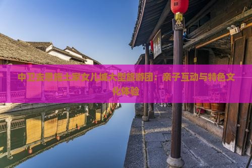 中卫去恩施土家女儿城大型旅游团：亲子互动与特色文化体验