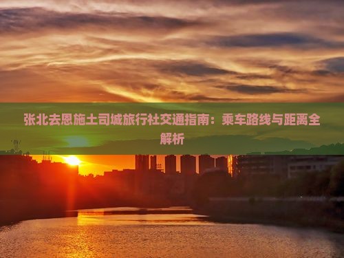 张北去恩施土司城旅行社交通指南：乘车路线与距离全解析