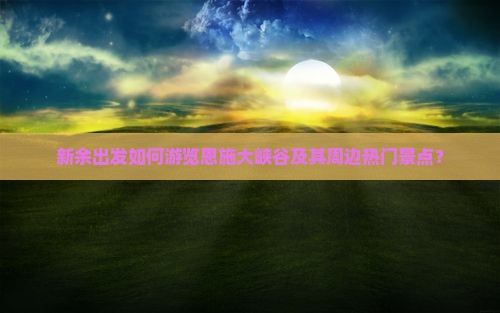 新余出发如何游览恩施大峡谷及其周边热门景点？