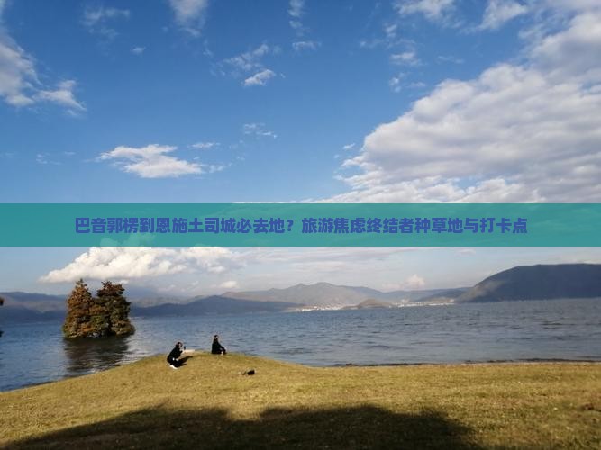 巴音郭楞到恩施土司城必去地？旅游焦虑终结者种草地与打卡点