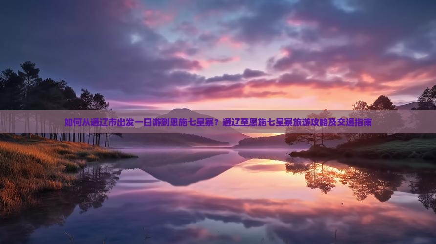 如何从通辽市出发一日游到恩施七星寨？通辽至恩施七星寨旅游攻略及交通指南