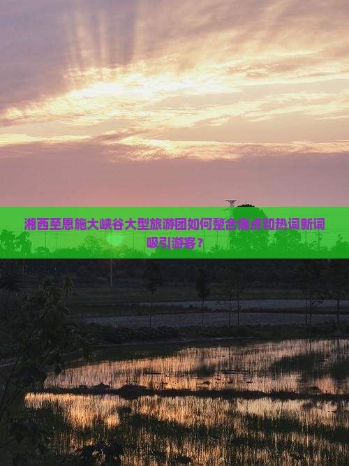 湘西至恩施大峡谷大型旅游团如何整合痛点和热词新词吸引游客？