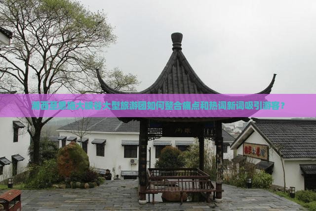 湘西至恩施大峡谷大型旅游团如何整合痛点和热词新词吸引游客？