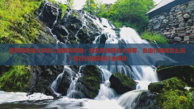 宝鸡到恩施土家女儿城旅游攻略：湖北恩施景点大推荐，自由行路线怎么玩？旅行社国际旅行全解析