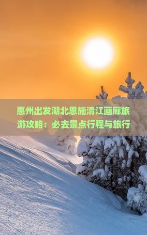 惠州出发湖北恩施清江画廊旅游攻略：必去景点行程与旅行社推荐自由行路线