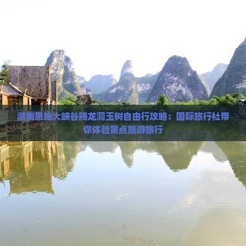 湖南恩施大峡谷腾龙洞玉树自由行攻略：国际旅行社带你体验景点旅游旅行