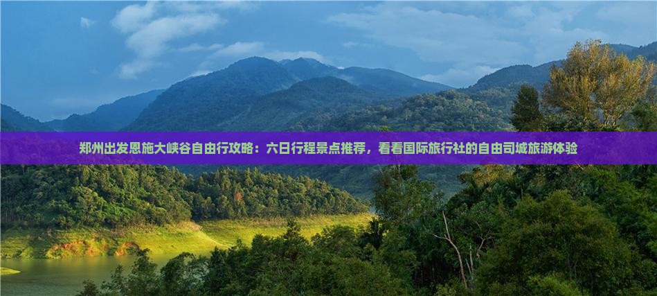 郑州出发恩施大峡谷自由行攻略：六日行程景点推荐，看看国际旅行社的自由司城旅游体验