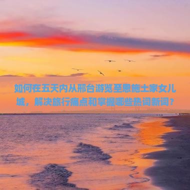 如何在五天内从邢台游览至恩施土家女儿城，解决旅行痛点和掌握哪些热词新词？