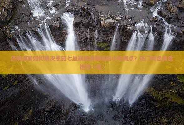 济南游客如何解决恩施七星寨旅游期间的小吃痛点？热门特色美食推荐一览！