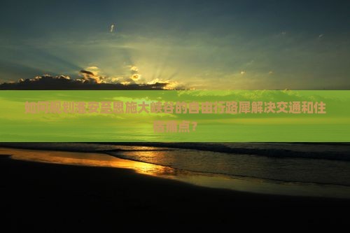 如何规划淮安至恩施大峡谷的自由行路犀解决交通和住宿痛点？
