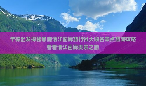 宁德出发探秘恩施清江画廊旅行社大峡谷景点旅游攻略看看清江画廊美景之旅