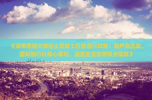 《湖南恩施大峡谷土司城七日自由行攻略：葫芦岛出发，国际旅行社精心策划，涵盖宜昌旅游景点信息》