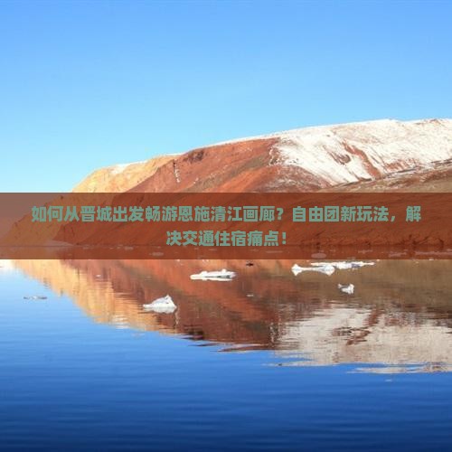 如何从晋城出发畅游恩施清江画廊？自由团新玩法，解决交通住宿痛点！