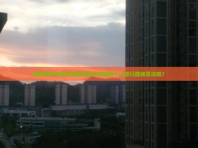 如何规划从黑河前往恩施土司城的个人旅行路线及攻略？