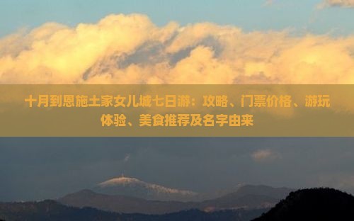 十月到恩施土家女儿城七日游：攻略、门票价格、游玩体验、美食推荐及名字由来