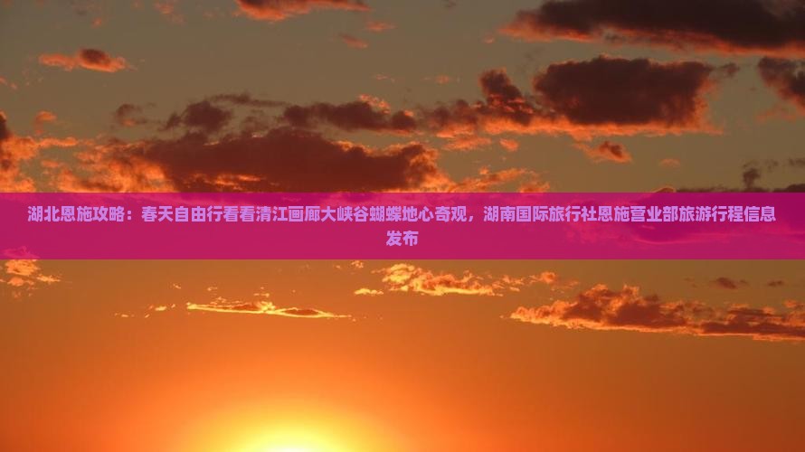 湖北恩施攻略：春天自由行看看清江画廊大峡谷蝴蝶地心奇观，湖南国际旅行社恩施营业部旅游行程信息发布