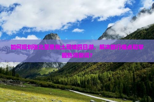 如何规划张北至恩施土司城四日游，解决旅行痛点和掌握热词新词？