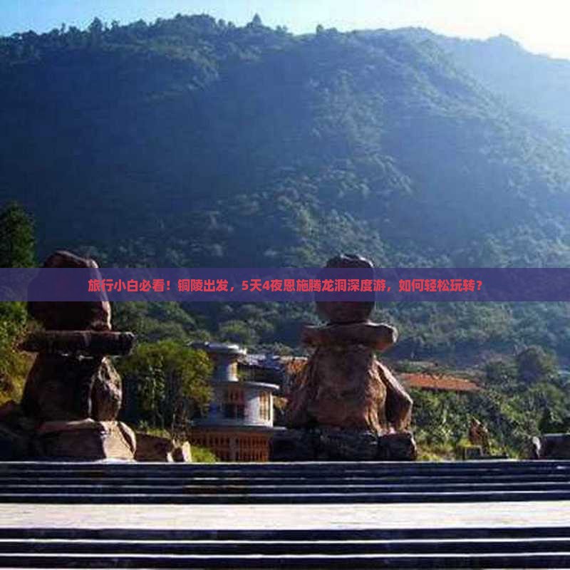 旅行小白必看！铜陵出发，5天4夜恩施腾龙洞深度游，如何轻松玩转？