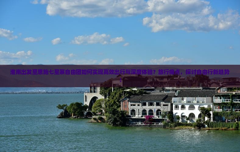 淮南出发至恩施七星寨自由团如何实现高效出行与深度体验？旅行痛点，探讨自由行新趋势！