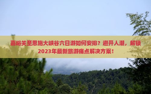 嘉峪关至恩施大峡谷六日游如何安排？避开人潮，解锁2023年最新旅游痛点解决方案！