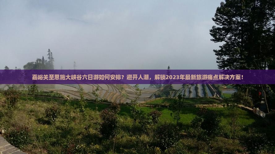 嘉峪关至恩施大峡谷六日游如何安排？避开人潮，解锁2023年最新旅游痛点解决方案！