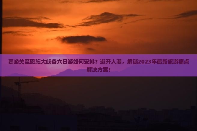 嘉峪关至恩施大峡谷六日游如何安排？避开人潮，解锁2023年最新旅游痛点解决方案！