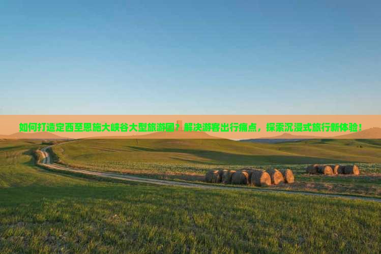 如何打造定西至恩施大峡谷大型旅游团？解决游客出行痛点，探索沉浸式旅行新体验！