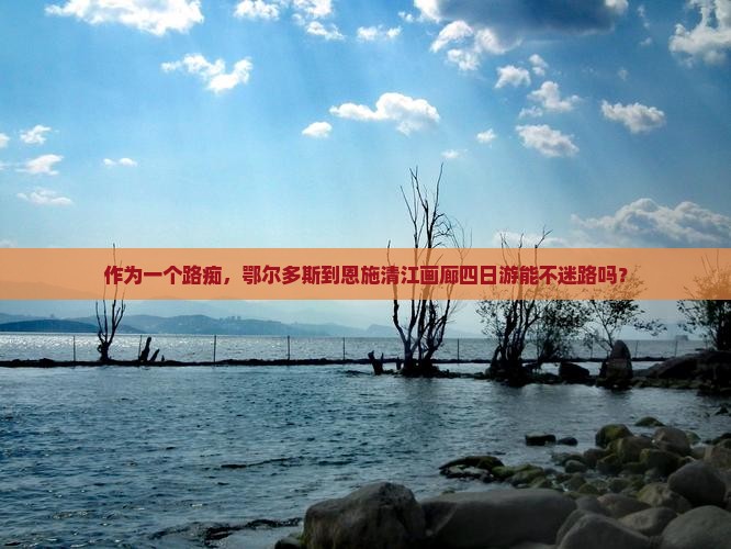 作为一个路痴，鄂尔多斯到恩施清江画廊四日游能不迷路吗？
