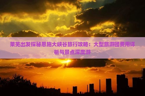 莱芜出发探秘恩施大峡谷旅行攻略：大型旅游团费用详析与景点深度游