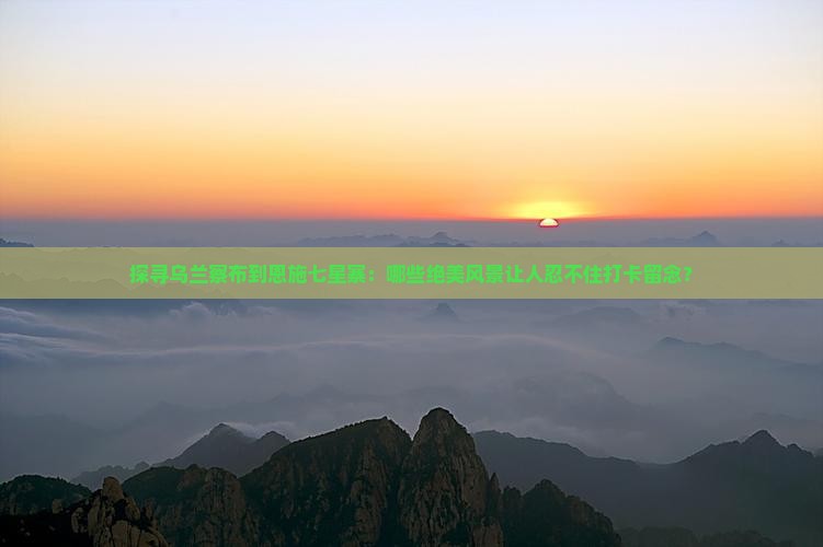 探寻乌兰察布到恩施七星寨：哪些绝美风景让人忍不住打卡留念？